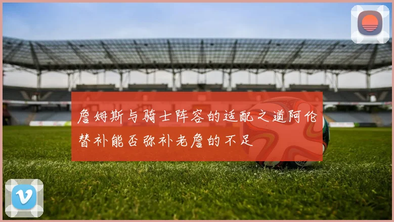 詹姆斯与骑士阵容的适配之道阿伦替补能否弥补老詹的不足