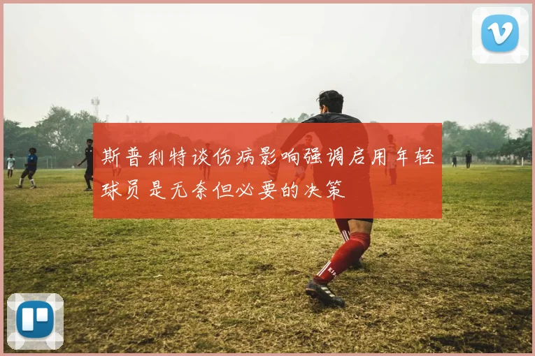 斯普利特谈伤病影响强调启用年轻球员是无奈但必要的决策