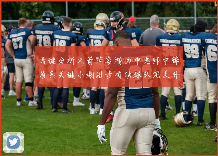 马健分析火箭阵容潜力申老师中锋角色关键小谢进步将助球队完美升级