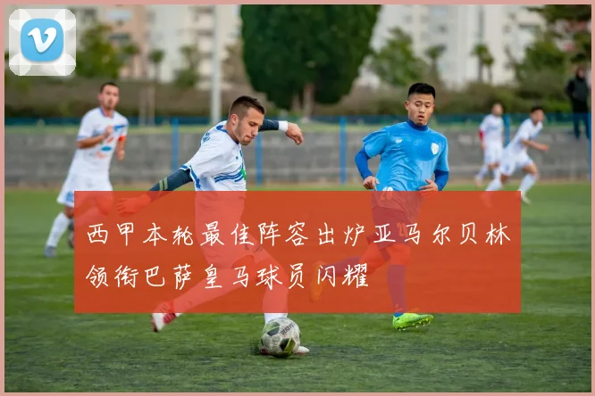 西甲本轮最佳阵容出炉亚马尔贝林领衔巴萨皇马球员闪耀