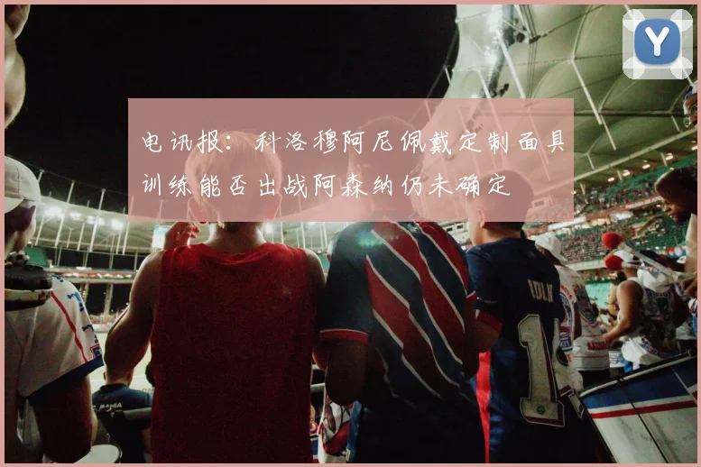 电讯报：科洛穆阿尼佩戴定制面具训练能否出战阿森纳仍未确定
