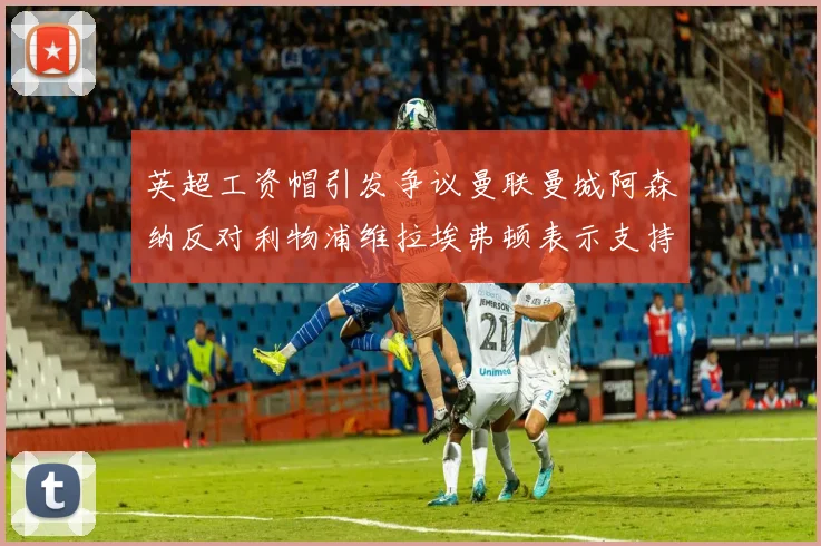 英超工资帽引发争议曼联曼城阿森纳反对利物浦维拉埃弗顿表示支持