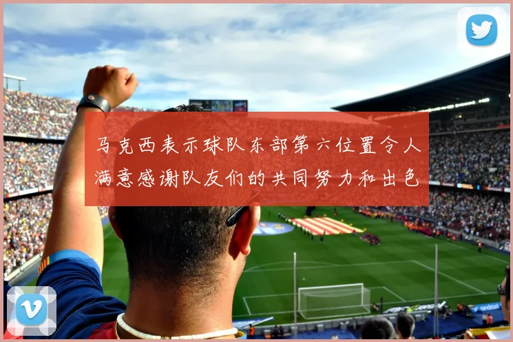 马克西表示球队东部第六位置令人满意感谢队友们的共同努力和出色表现
