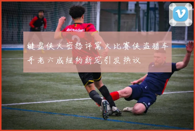 键盘侠火密怒评窝火比赛侠盗猎车手老六成纽约新宠引发热议