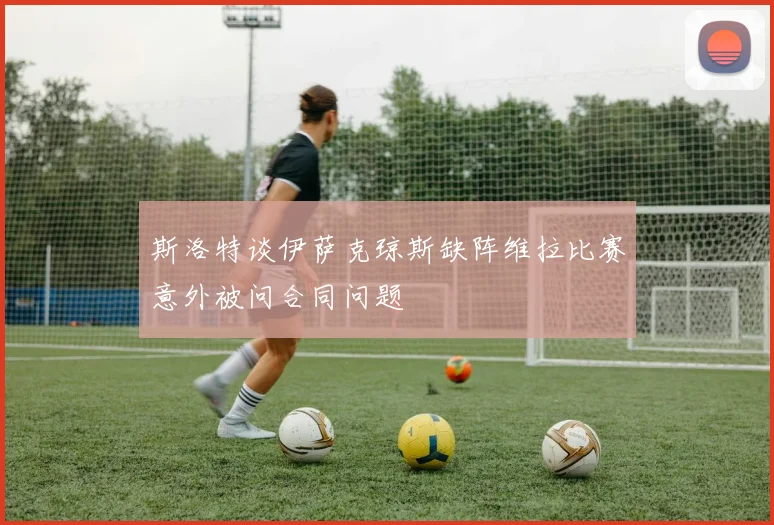 斯洛特谈伊萨克琼斯缺阵维拉比赛意外被问合同问题