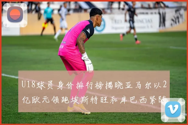 U18球员身价排行榜揭晓亚马尔以2亿欧元领跑埃斯特旺和库巴西紧随其后