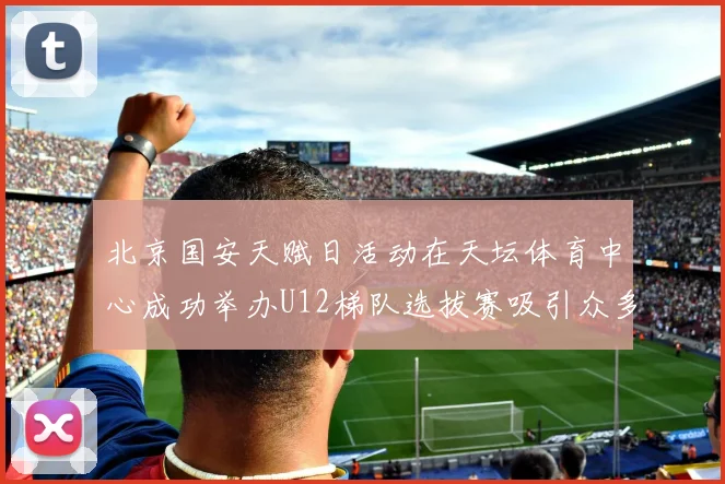 北京国安天赋日活动在天坛体育中心成功举办U12梯队选拔赛吸引众多小球员参与