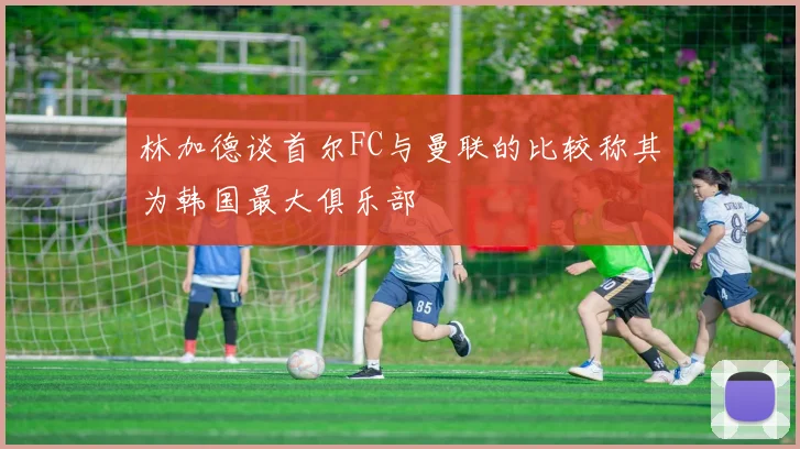林加德谈首尔FC与曼联的比较称其为韩国最大俱乐部
