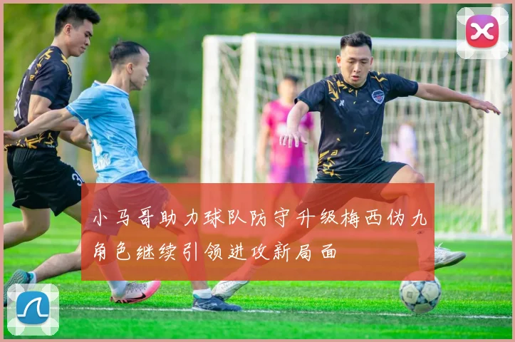 小马哥助力球队防守升级梅西伪九角色继续引领进攻新局面