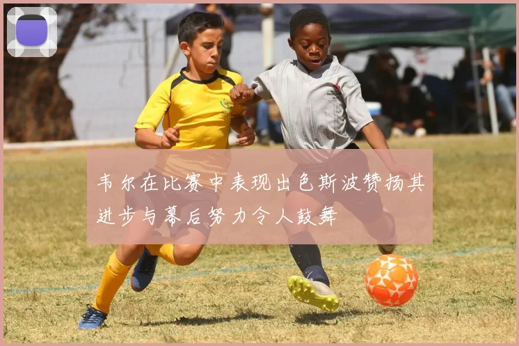 韦尔在比赛中表现出色斯波赞扬其进步与幕后努力令人鼓舞