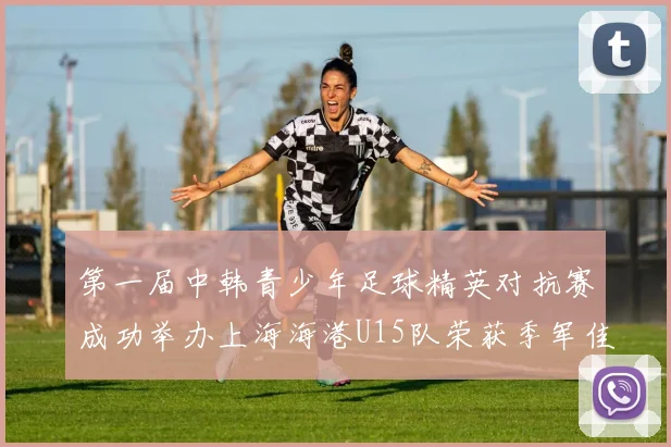 第一届中韩青少年足球精英对抗赛成功举办上海海港U15队荣获季军佳绩