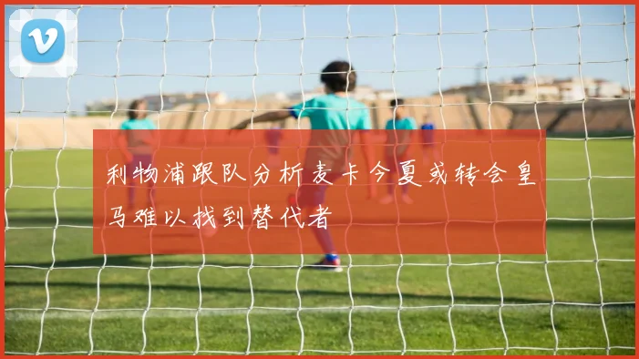 利物浦跟队分析麦卡今夏或转会皇马难以找到替代者