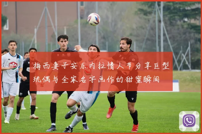 梅西妻子安东内拉情人节分享巨型玩偶与全家名字画作的甜蜜瞬间