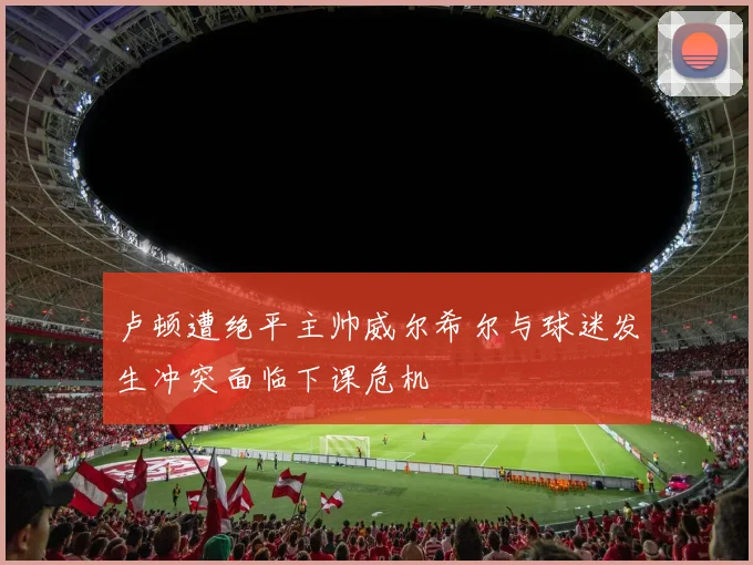 卢顿遭绝平主帅威尔希尔与球迷发生冲突面临下课危机