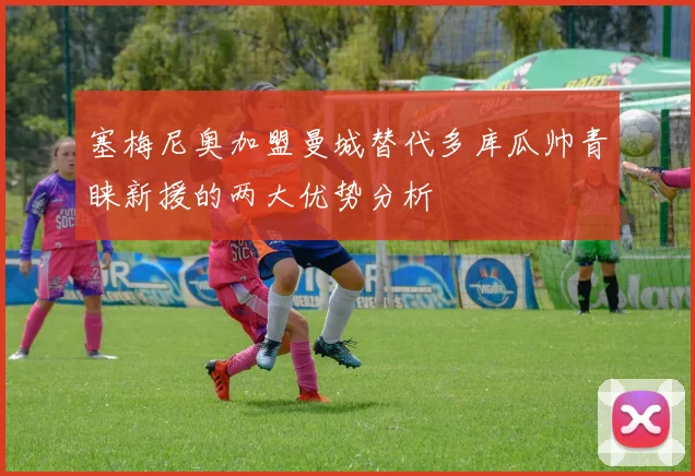 塞梅尼奥加盟曼城替代多库瓜帅青睐新援的两大优势分析