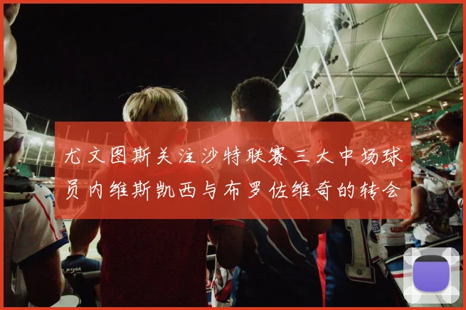 尤文图斯关注沙特联赛三大中场球员内维斯凯西与布罗佐维奇的转会动态