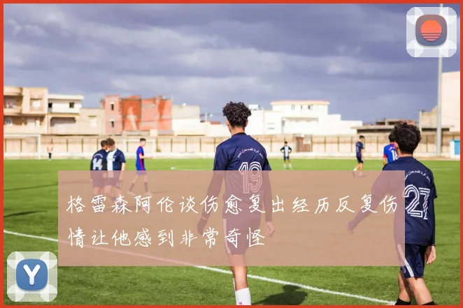 格雷森阿伦谈伤愈复出经历反复伤情让他感到非常奇怪