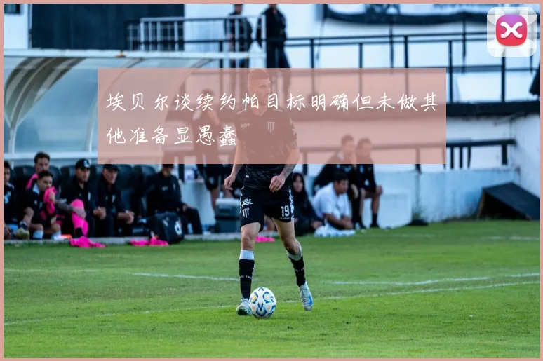 埃贝尔谈续约帕目标明确但未做其他准备显愚蠢