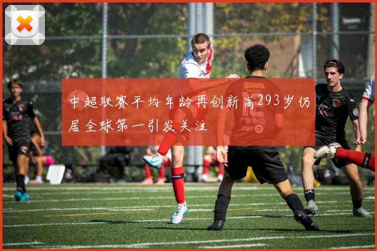 中超联赛平均年龄再创新高293岁仍居全球第一引发关注