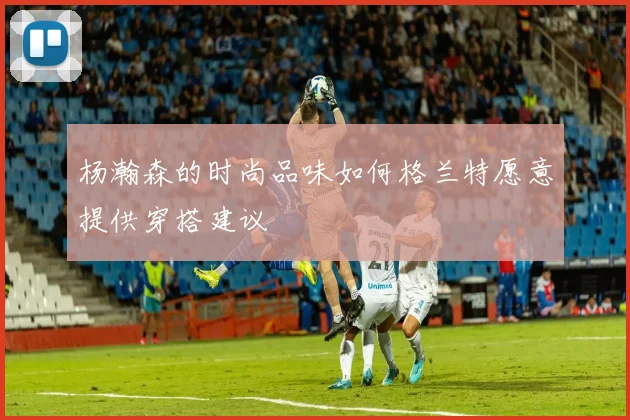 杨瀚森的时尚品味如何格兰特愿意提供穿搭建议