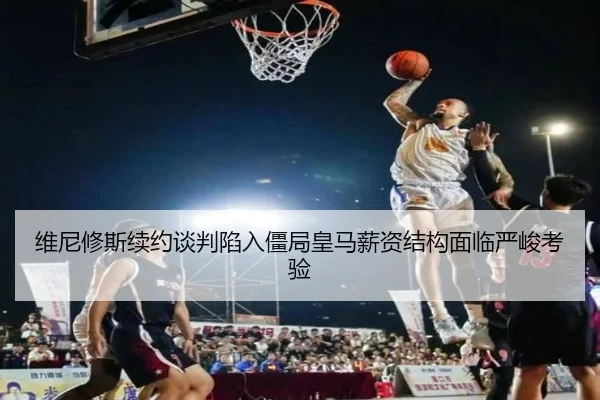 维尼修斯续约谈判陷入僵局皇马薪资结构面临严峻考验 | mksports